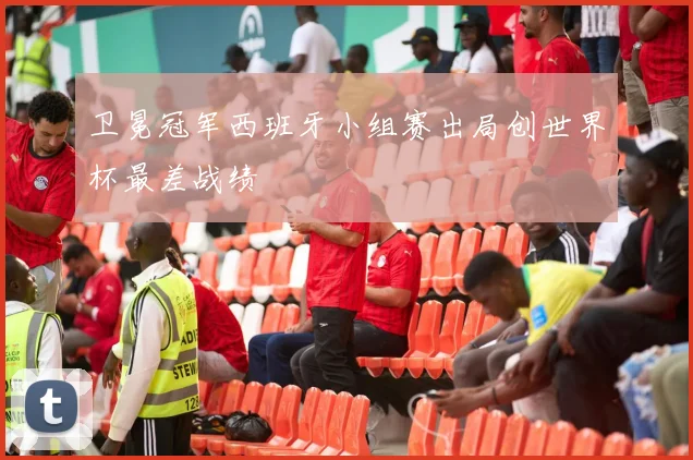 卫冕冠军西班牙小组赛出局创世界杯最差战绩