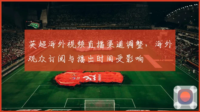 英超海外视频直播渠道调整，海外观众订阅与播出时间受影响