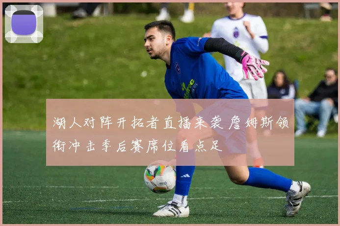 湖人对阵开拓者直播来袭 詹姆斯领衔冲击季后赛席位看点足