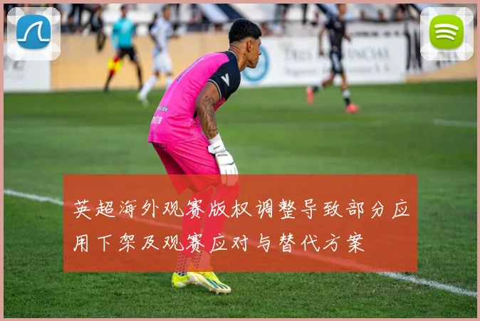 英超海外观赛版权调整导致部分应用下架及观赛应对与替代方案