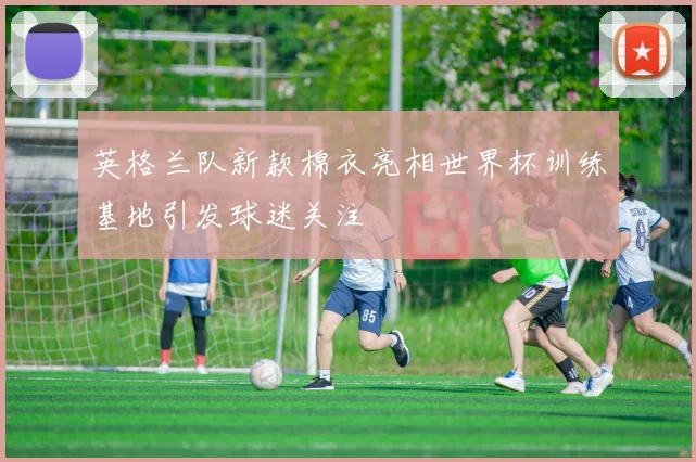 英格兰队新款棉衣亮相世界杯训练基地引发球迷关注