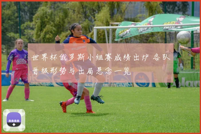 世界杯俄罗斯小组赛成绩出炉 各队晋级形势与出局悬念一览