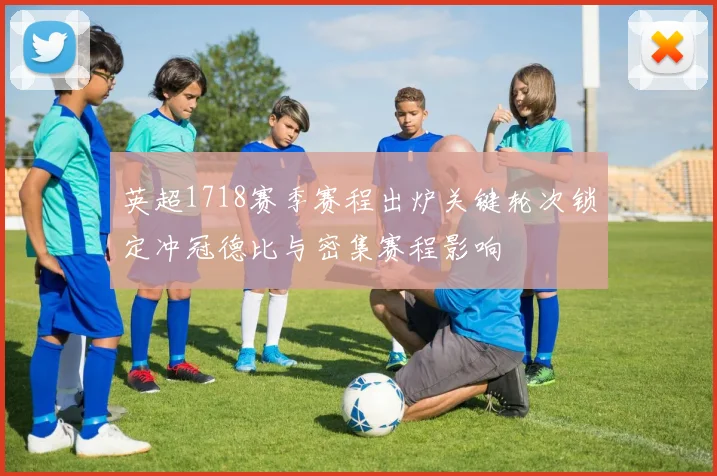 英超1718赛季赛程出炉关键轮次锁定冲冠德比与密集赛程影响