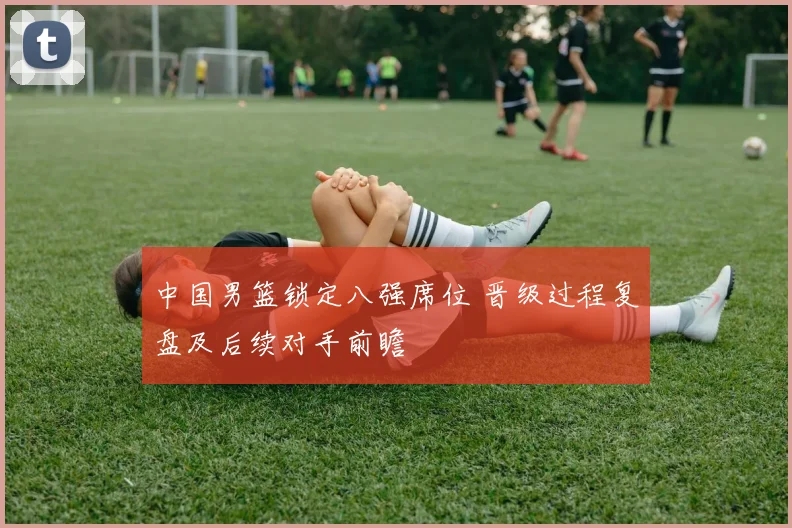 中国男篮锁定八强席位 晋级过程复盘及后续对手前瞻