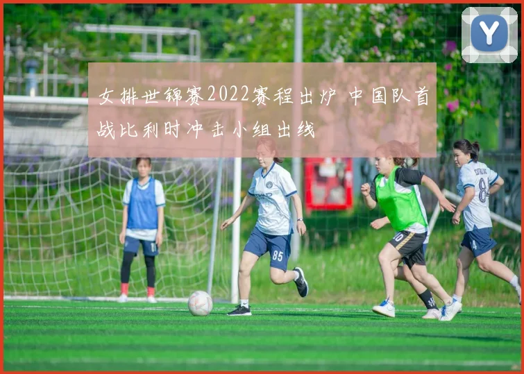 女排世锦赛2022赛程出炉 中国队首战比利时冲击小组出线