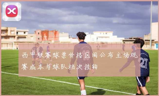 西甲联赛球票价格区间公布主场观赛成本与球队档次挂钩