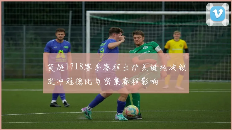 英超1718赛季赛程出炉关键轮次锁定冲冠德比与密集赛程影响