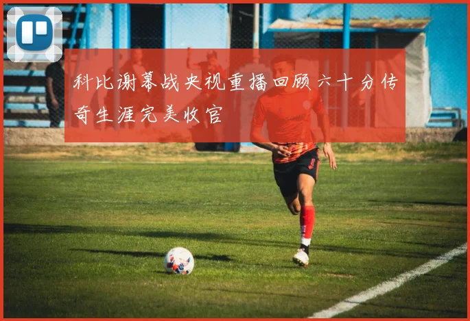 科比谢幕战央视重播回顾六十分传奇生涯完美收官