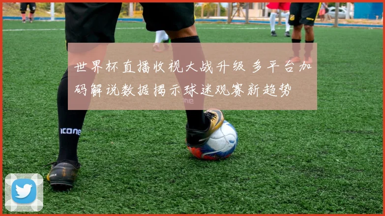 世界杯直播收视大战升级 多平台加码解说数据揭示球迷观赛新趋势