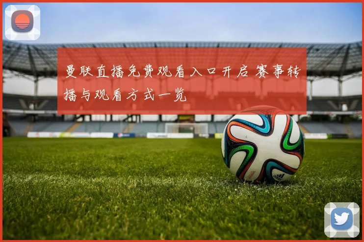 曼联直播免费观看入口开启 赛事转播与观看方式一览