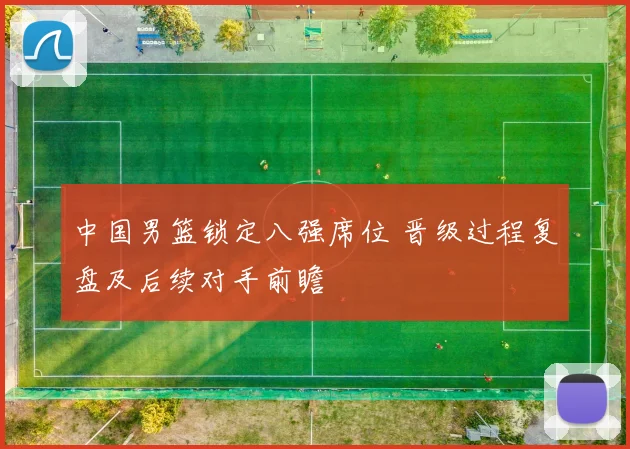中国男篮锁定八强席位 晋级过程复盘及后续对手前瞻