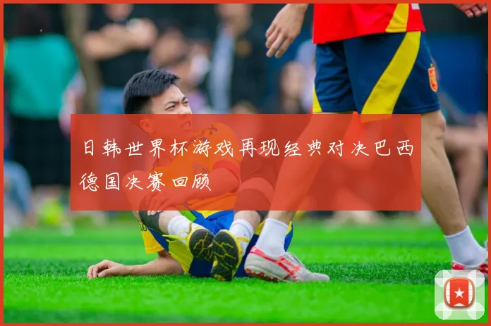 日韩世界杯游戏再现经典对决巴西德国决赛回顾