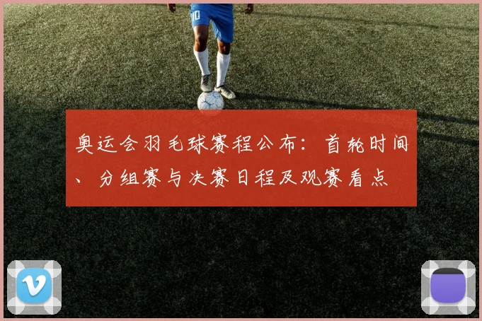 奥运会羽毛球赛程公布：首轮时间、分组赛与决赛日程及观赛看点