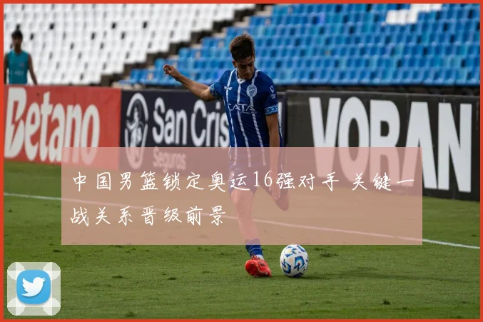 中国男篮锁定奥运16强对手 关键一战关系晋级前景