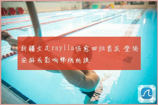 新疆女足rayila伤愈回归首发 登场安排或影响锋线轮换