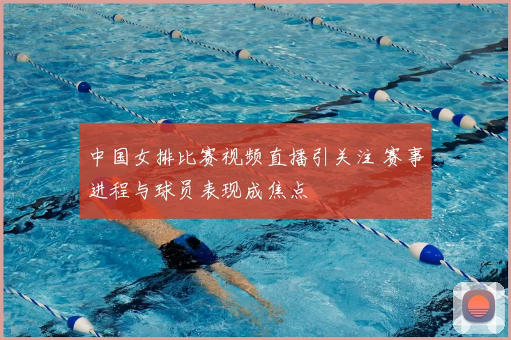 中国女排比赛视频直播引关注 赛事进程与球员表现成焦点