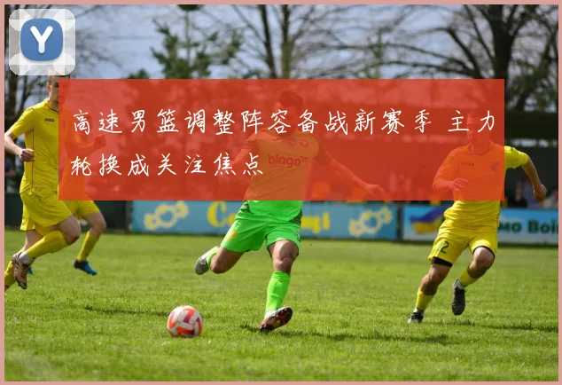高速男篮调整阵容备战新赛季 主力轮换成关注焦点