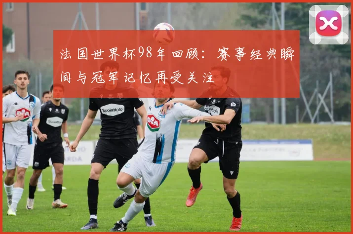 法国世界杯98年回顾：赛事经典瞬间与冠军记忆再受关注