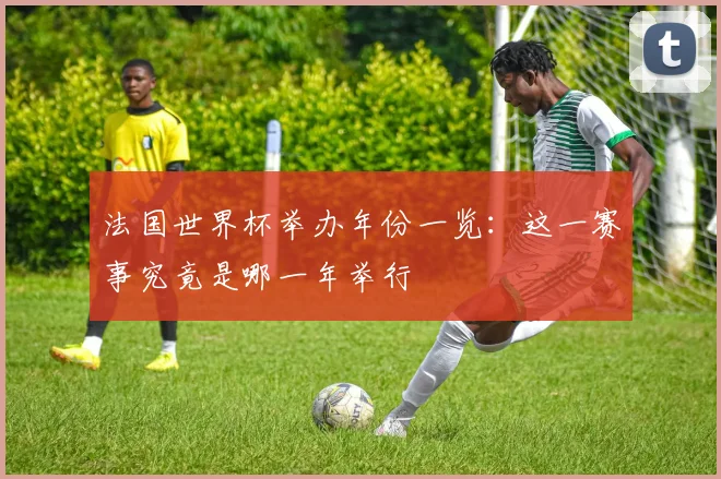 法国世界杯举办年份一览:这一赛事究竟是哪一年举行