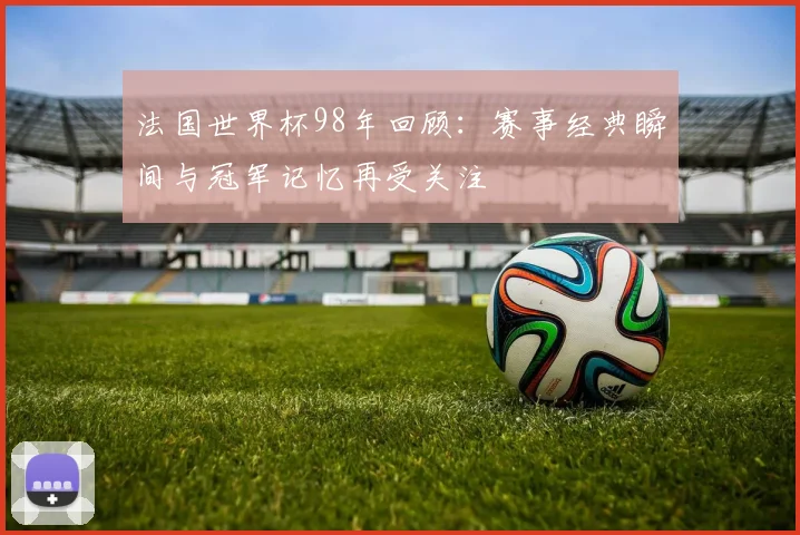 法国世界杯98年回顾:赛事经典瞬间与冠军记忆再受关注
