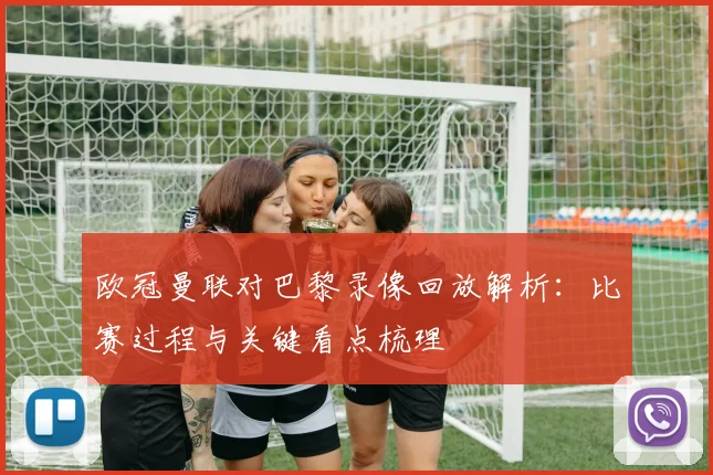欧冠曼联对巴黎录像回放解析：比赛过程与关键看点梳理