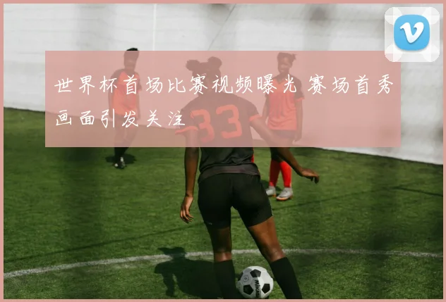 世界杯首场比赛视频曝光 赛场首秀画面引发关注